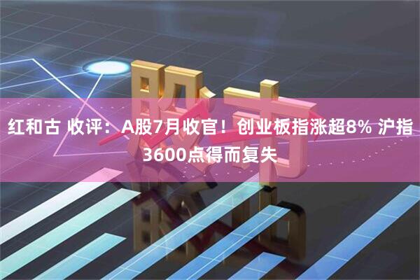 红和古 收评：A股7月收官！创业板指涨超8% 沪指3600点得而复失