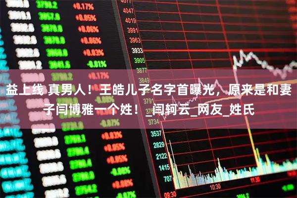 益上线 真男人！王皓儿子名字首曝光，原来是和妻子闫博雅一个姓！_闫轲云_网友_姓氏