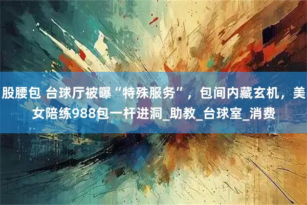 股腰包 台球厅被曝“特殊服务”，包间内藏玄机，美女陪练988包一杆进洞_助教_台球室_消费