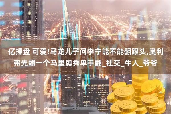 亿操盘 可爱!马龙儿子问李宁能不能翻跟头,奥利弗先翻一个马里奥秀单手翻_社交_牛人_爷爷