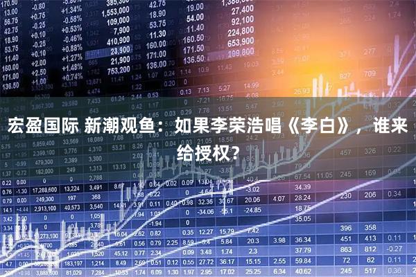 宏盈国际 新潮观鱼：如果李荣浩唱《李白》，谁来给授权？