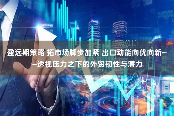 盈远期策略 拓市场脚步加紧 出口动能向优向新——透视压力之下的外贸韧性与潜力
