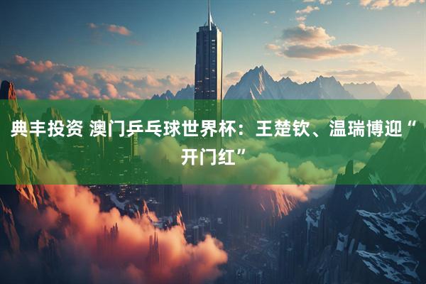 典丰投资 澳门乒乓球世界杯：王楚钦、温瑞博迎“开门红”