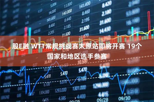 股E融 WTT常规挑战赛太原站即将开赛 19个国家和地区选手参赛