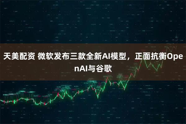 天美配资 微软发布三款全新AI模型，正面抗衡OpenAI与谷歌