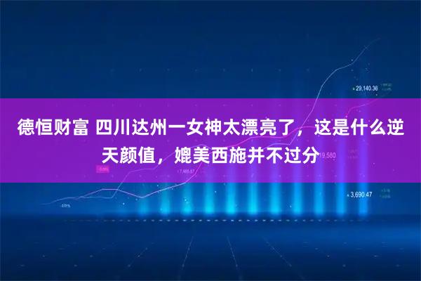 德恒财富 四川达州一女神太漂亮了，这是什么逆天颜值，媲美西施并不过分
