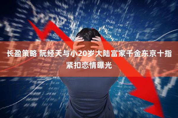长盈策略 阮经天与小20岁大陆富家千金东京十指紧扣恋情曝光