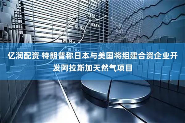 亿润配资 特朗普称日本与美国将组建合资企业开发阿拉斯加天然气项目