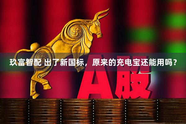 玖富智配 出了新国标，原来的充电宝还能用吗？