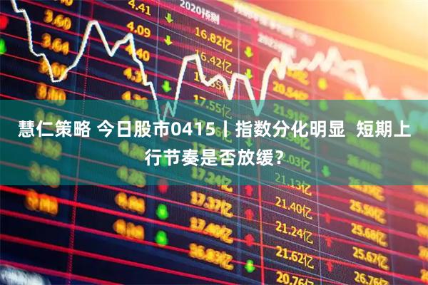 慧仁策略 今日股市0415丨指数分化明显  短期上行节奏是否放缓？